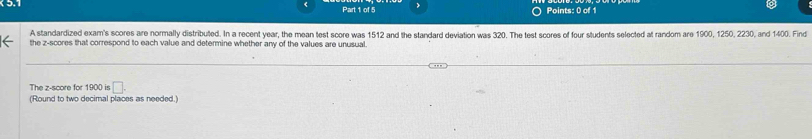 A standardized exam's scores are normally distributed. In a recent year, the mean test score was 1512 and the standard deviation was 320. The test scores of four students selected at random are 1900, 1250, 2230, and 1400. Find 
the z-scores that correspond to each value and determine whether any of the values are unusual. 
The z-score for 1900 is □. 
(Round to two decimal places as needed.)