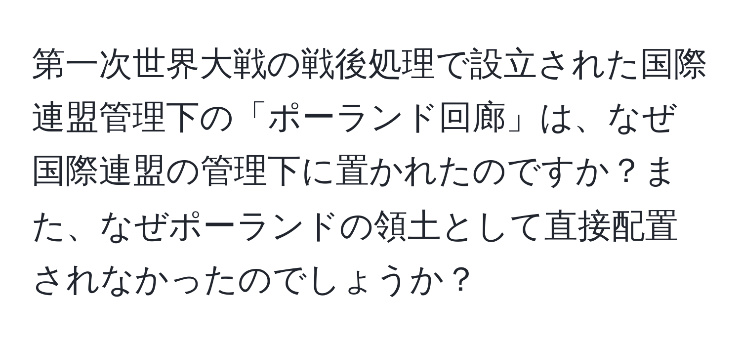 第一次世界大戦の戦後処理で設立された国際連盟管理下の「ポーランド回廊」は、なぜ国際連盟の管理下に置かれたのですか？また、なぜポーランドの領土として直接配置されなかったのでしょうか？