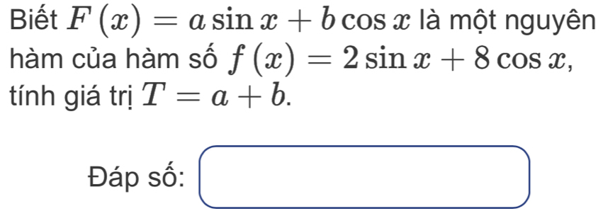 Biết F(x)=asin x+bcos x là một nguyên 
hàm của hàm số f(x)=2sin x+8cos x, 
tính giá trị T=a+b. 
Đáp số: □