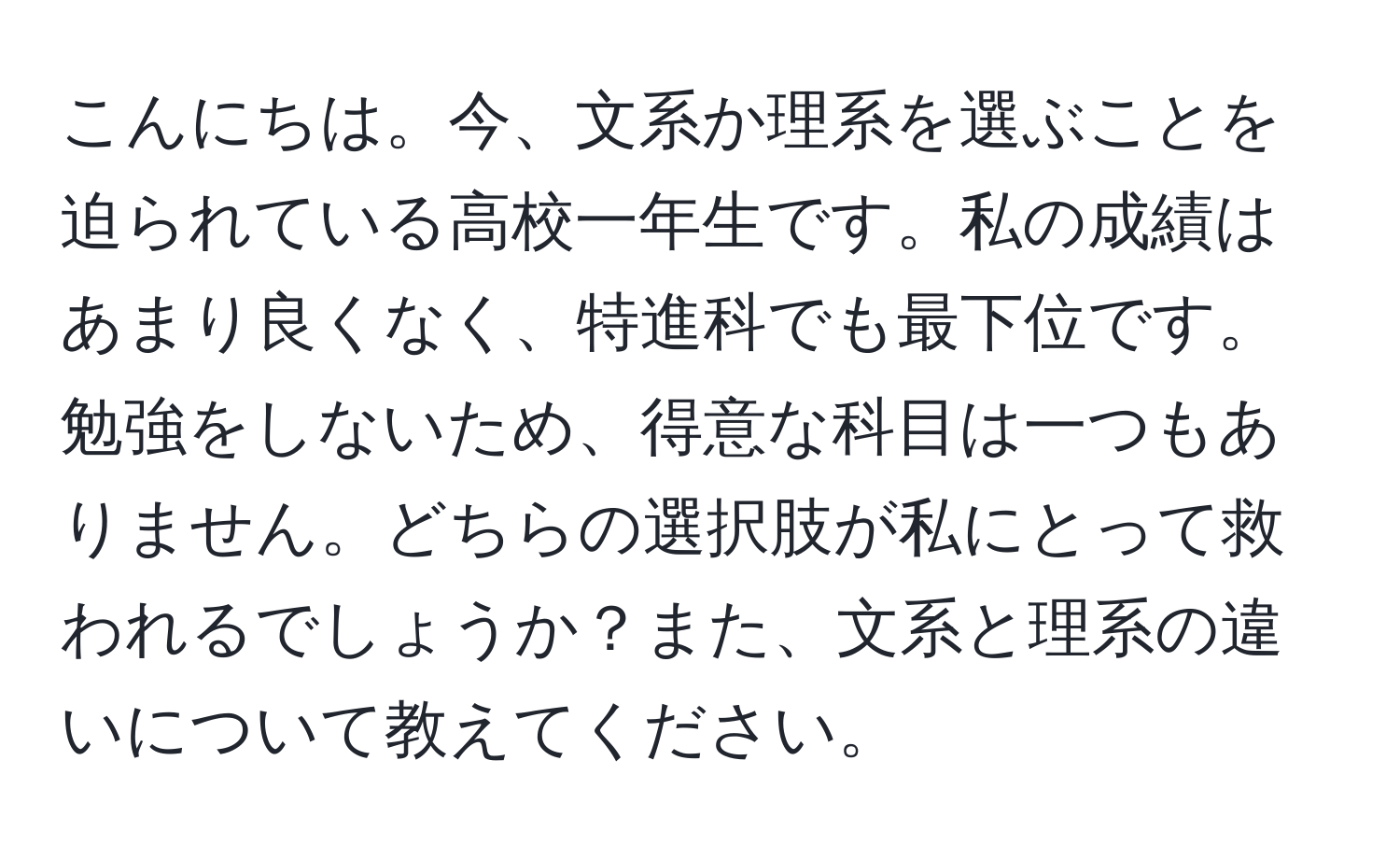 こんにちは。今、文系か理系を選ぶことを迫られている高校一年生です。私の成績はあまり良くなく、特進科でも最下位です。勉強をしないため、得意な科目は一つもありません。どちらの選択肢が私にとって救われるでしょうか？また、文系と理系の違いについて教えてください。