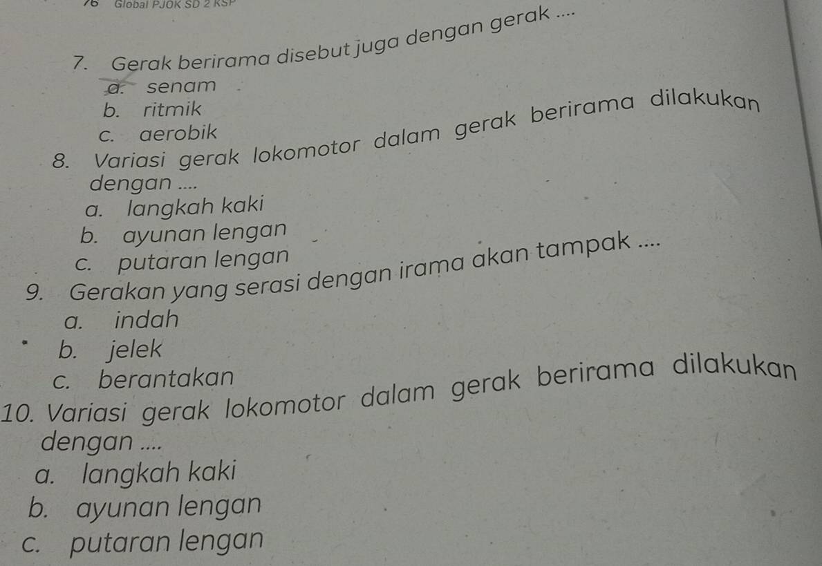 Global PJOK SD 2 KSP
7. Gerak berirama disebut juga dengan gerak ....
a. senam
b. ritmik
8. Variasi gerak lokomotor dalam gerak berirama dilakukan
c. aerobik
dengan ....
a. langkah kaki
b. ayunan lengan
c. putaran lengan
9. Gerakan yang serasi dengan irama akan tampak ....
a. indah
b. jelek
c. berantakan
10. Variasi gerak lokomotor dalam gerak berirama dilakukan
dengan ....
a. langkah kaki
b. ayunan lengan
c. putaran lengan