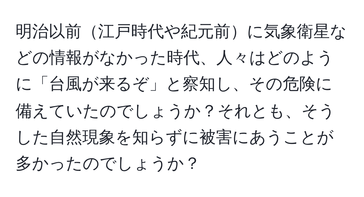 明治以前江戸時代や紀元前に気象衛星などの情報がなかった時代、人々はどのように「台風が来るぞ」と察知し、その危険に備えていたのでしょうか？それとも、そうした自然現象を知らずに被害にあうことが多かったのでしょうか？