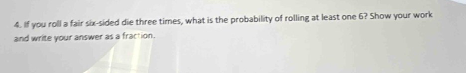 If you roll a fair six-sided die three times, what is the probability of rolling at least one 6? Show your work 
and write your answer as a fraction.