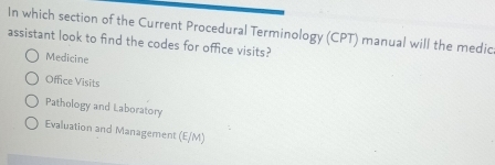 In which section of the Current Procedural Terminology (CPT) manual will the medic
assistant look to find the codes for office visits?
Medicine
Office Visits
Pathology and Laboratory
Evaluation and Management (E/M)