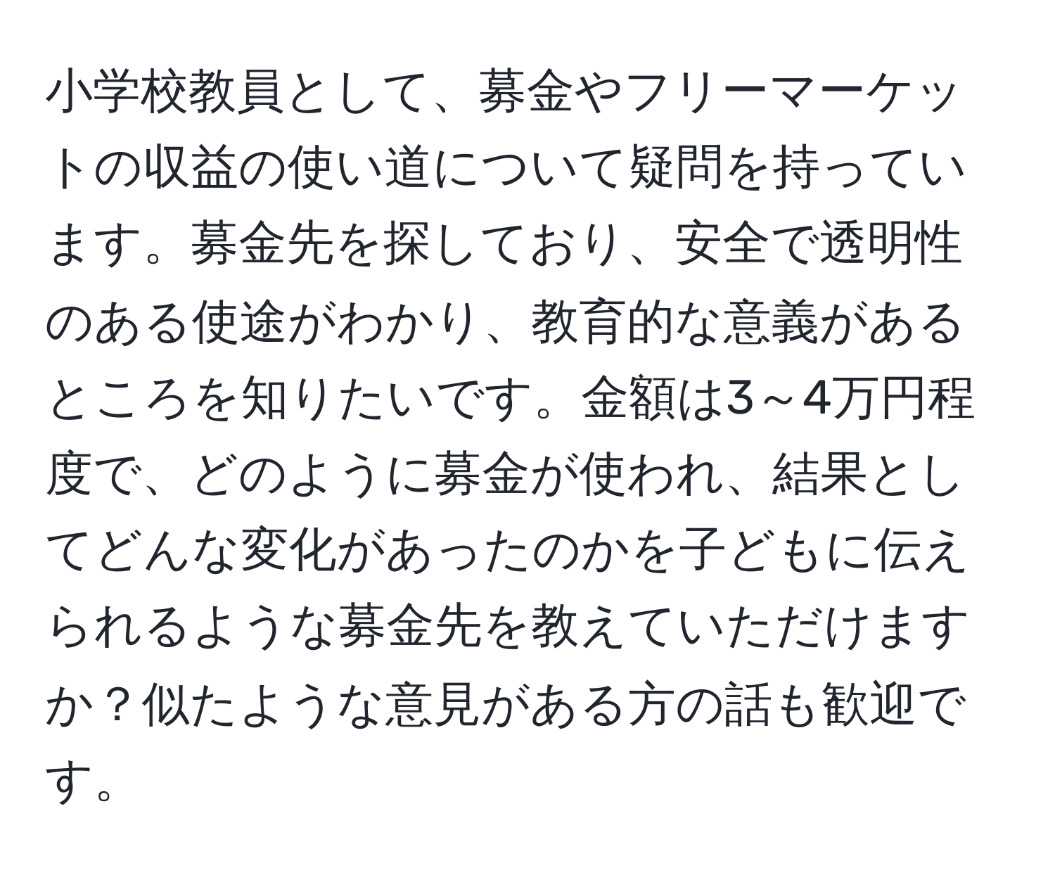 小学校教員として、募金やフリーマーケットの収益の使い道について疑問を持っています。募金先を探しており、安全で透明性のある使途がわかり、教育的な意義があるところを知りたいです。金額は3～4万円程度で、どのように募金が使われ、結果としてどんな変化があったのかを子どもに伝えられるような募金先を教えていただけますか？似たような意見がある方の話も歓迎です。