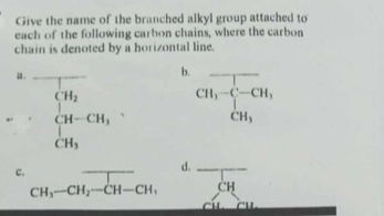 Give the name of the branched alkyl group attached to 
each of the following carbon chains, where the carbon 
chain is denoted by a horizontal line. 
a._ 
b.
beginarrayl H_2 CH-CH_3 CH_3endarray. CH_3-C-CH_3, _ 
c. 
d.
CH_3-CH_2-CH-CH, _  overline CH _ 
x