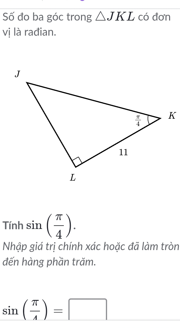 Số đo ba góc trong △ JKL có đơn
vị là rađian.
Tính sin ( π /4 ).
Nhập giá trị chính xác hoặc đã làm tròn
đến hàng phần trăm.
sin ( π /4 )=□