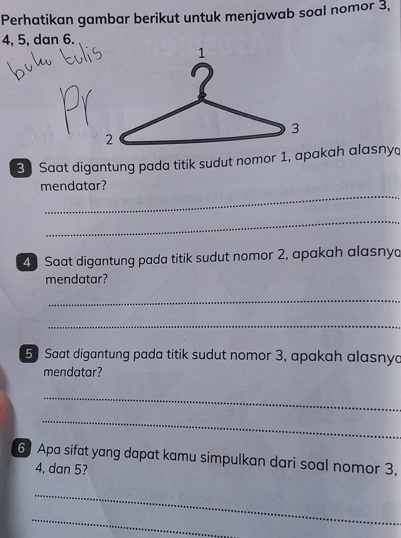 Perhatikan gambar berikut untuk menjawab soal nomor 3,
4, 5, dan 6.
3 Saat digantung pada titik sudut nomor 1, apakah alasny 
_ 
mendatar? 
_ 
4 Saat digantung pada titik sudut nomor 2, apakah alasnya 
mendatar? 
_ 
_ 
5 Saat digantung pada titik sudut nomor 3, apakah alasnya 
mendatar? 
_ 
_ 
6) Apa sifat yang dapat kamu simpulkan dari soal nomor 3,
4, dan 5? 
_ 
_