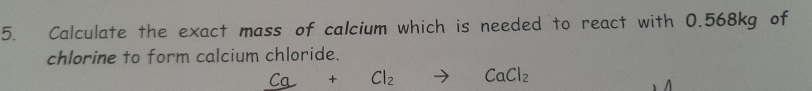 Calculate the exact mass of calcium which is needed to react with 0.568kg of 
chlorine to form calcium chloride.
Ca+Cl_2to CaCl_2