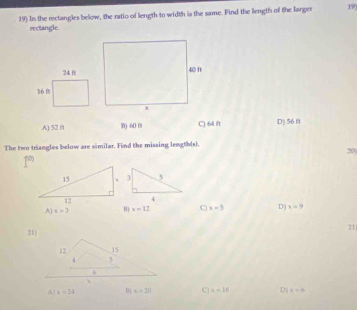 In the rectangles below, the ratio of length to width is the same. Find the length of the larger 19)
rectangle.
A) 52 ft B) 60 ft C) 64 ft D) 56 ft
The two triangles below are similar. Find the missing length(s).
20
70)
A) x=3 B) x=12 C x=5 D) x=9
21
A) x=24 B) x=20 C x=18 D) x=6