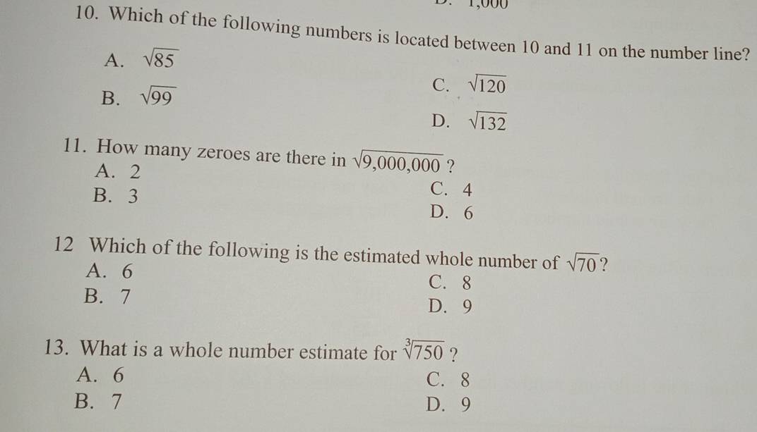 1,000
10. Which of the following numbers is located between 10 and 11 on the number line?
A. sqrt(85)
C.
B. sqrt(99) sqrt(120)
D. sqrt(132)
11. How many zeroes are there in sqrt(9,000,000) ?
A. 2 C. 4
B. 3
D. 6
12 Which of the following is the estimated whole number of sqrt(70) ?
A. 6 C. 8
B. 7 D. 9
13. What is a whole number estimate for sqrt[3](750) ?
A. 6 C. 8
B. 7 D. 9