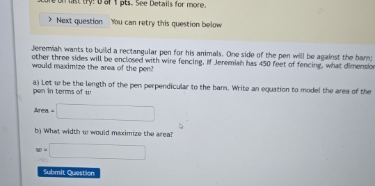 re on last try: 0 of 1 pts. See Details for more. 
Next question You can retry this question below 
Jeremiah wants to build a rectangular pen for his animals. One side of the pen will be against the barn; 
other three sides will be enclosed with wire fencing. If Jeremiah has 450 feet of fencing, what dimension 
would maximize the area of the pen? 
a) Let w be the length of the pen perpendicular to the barn. Write an equation to model the area of the 
pen in terms of w
Area=□
b) What width w would maximize the area?
w=□
Submit Question