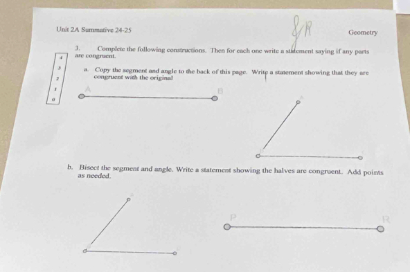 Summative 24-25 Geometry 
3. Complete the following constructions. Then for each one write a statement saying if any parts 
4 are congruent. 
J a. Copy the segment and angle to the back of this page. Write a statement showing that they are
2 congruent with the original 
1 
B 
o 
b. Bisect the segment and angle. Write a statement showing the halves are congruent. Add points 
as needed.