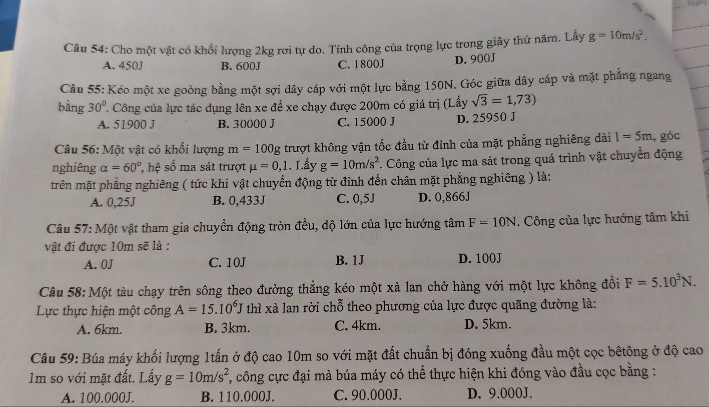 Ngey
_
Câu 54: Cho một vật có khối lượng 2kg rơi tự do. Tính công của trọng lực trong giây thứ năm. Lấy g=10m/s^2.
A. 450J B. 600J C. 1800J D. 900J
Câu 55: Kéo một xe goòng bằng một sợi dây cáp với một lực bằng 150N. Góc giữa dây cáp và mặt phẳng ngang
bằng 30° ' Công của lực tác dụng lên xe để xe chạy được 200m có giá trị (Lấy sqrt(3)=1,73)
A. 51900 J B. 30000 J C. 15000 J D. 25950 J
Câu 56: Một vật có khối lượng m=100g trượt không vận tốc đầu từ đỉnh của mặt phẳng nghiêng dài 1=5m , góc
nghiêng alpha =60° ệ số ma sát trượt mu =0,1. Lấy g=10m/s^2. Công của lực ma sát trong quá trình vật chuyển động
trên mặt phẳng nghiêng ( tức khi vật chuyển động từ đỉnh đến chân mặt phẳng nghiêng ) là:
A. 0,25J B. 0,433J C. 0,5J D. 0,866J
Câu 57: Một vật tham gia chuyển động tròn đều, độ lớn của lực hướng tâm F=10N. Công của lực hướng tâm khi
vật đi được 10m sẽ là :
A. 0J C. 10J B. 1J D. 100J
Câu 58: Một tàu chạy trên sông theo đường thẳng kéo một xà lan chở hàng với một lực không đồi F=5.10^3N.
Lực thực hiện một công A=15.10^6J thì xà lan rời chỗ theo phương của lực được quãng đường là:
A. 6km. B. 3km. C. 4km. D. 5km.
Câu 59: Búa máy khối lượng 1tấn ở độ cao 10m so với mặt đất chuẩn bị đóng xuống đầu một cọc bêtông ở độ cao
1m so với mặt đất. Lấy g=10m/s^2 , công cực đại mà búa máy có thể thực hiện khi đóng vào đầu cọc bằng :
A. 100.000J. B. 110.000J. C. 90.000J. D. 9.000J.