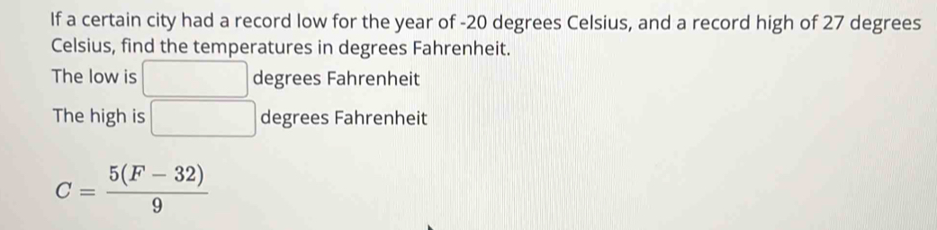 If a certain city had a record low for the year of -20 degrees Celsius, and a record high of 27 degrees
Celsius, find the temperatures in degrees Fahrenheit.
The low is □ degrees Fahrenheit
The high is □ degrees Fahrenheit
C= (5(F-32))/9 