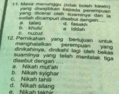 Masa menunggu (tidak boleh kawin)
yang diwajibkan kepada perempuan
yang dicerai oleh suaminya dan ia
sudah dicampuri disebut dengan....
a. talaq d. fasakh
b. khulu' e lddah
c. nuzuz
12. Perikahan yang bertujuan untuk
menghalalkan perempuan yang
dinikahinya, dinikahi lagi oleh bekas
suaminya yang telah mentalak tiga
disebut dengan ....
a. Nikah mut'ah
b. Nikah syighar
c. Nikah tahlil
d. Nikah silang
e. Nikah takbir