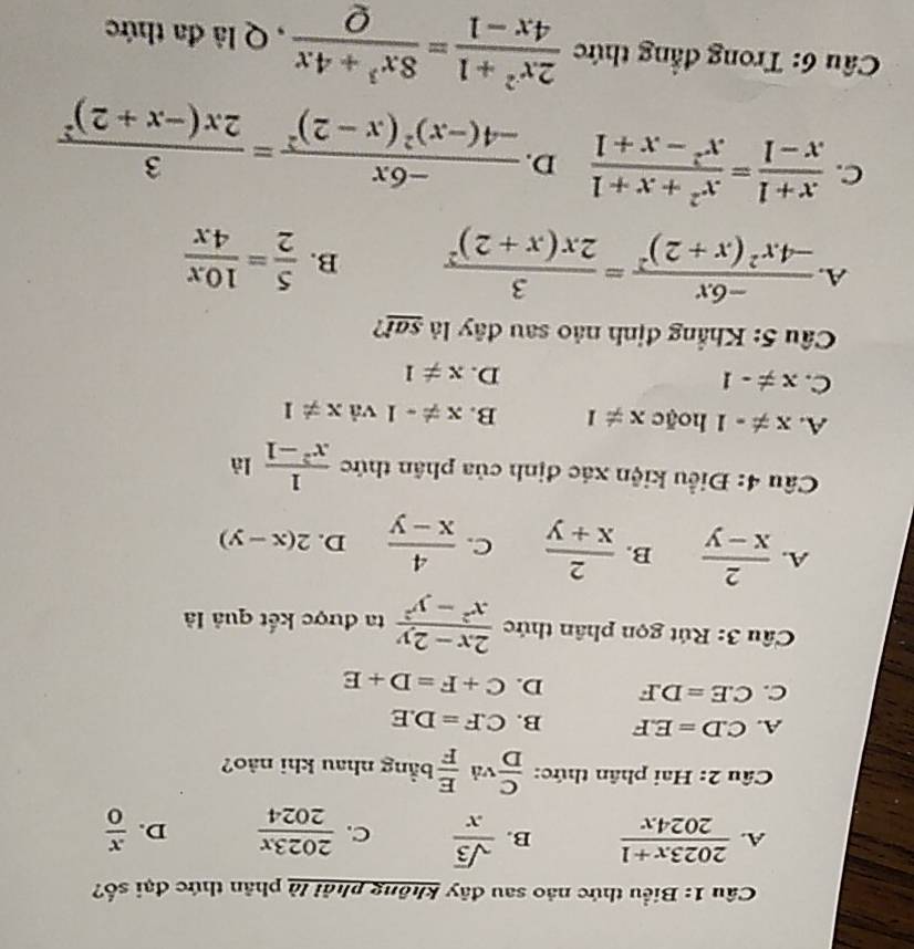 Biểu thức nào sau đây không phải là phân thức đại số?
A.  (2023x+1)/2024x  B.  sqrt(3)/x  C.  2023x/2024  D.  x/0 
Câu 2: Hai phân thức:  C/D  và  E/F  bằng nhau khi nảo?
A. C.D=E.F B. C.F=D.E
C. C.E=D.F D. C+F=D+E
Cầu 3: Rút gọn phân thức  (2x-2y)/x^2-y^2  ta được kết quả là
A.  2/x-y  B.  2/x+y  C.  4/x-y  D. 2(x-y)
Câu 4: Điều kiện xác định của phân thức  1/x^2-1  là
A. x!= -1 hoặc x!= 1 B. x!= -1^^circ  và x!= 1
C. x!= -1
D. x!= 1
Câu 5: Khẳng định nào sau đây là sai?
A. frac -6x-4x^2(x+2)^2=frac 32x(x+2)^2 B.  5/2 = 10x/4x 
C.  (x+1)/x-1 = (x^2+x+1)/x^2-x+1  D. frac -6x-4(-x)^2(x-2)^2=frac 32x(-x+2)^2
* Câu 6: Trong đẳng thức  (2x^2+1)/4x-1 = (8x^3+4x)/Q  , Q là đa thức