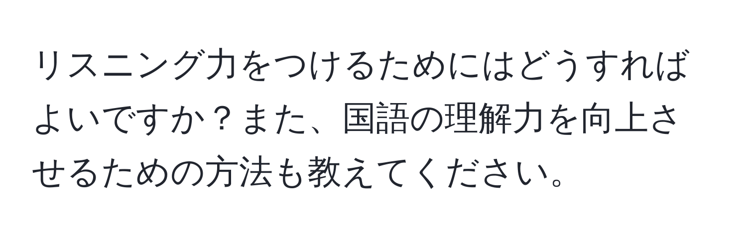 リスニング力をつけるためにはどうすればよいですか？また、国語の理解力を向上させるための方法も教えてください。