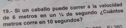 19.- Si un caballo puede correr a la velocidad 
de 6 metros en un ¼ de segundo ¿Cuántos 
metros corre en 10 segundos? 
F1 260