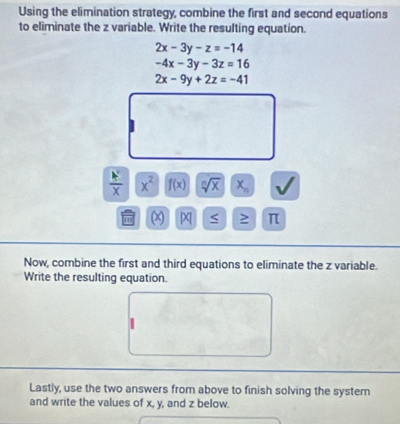 Using the elimination strategy, combine the first and second equations 
to eliminate the z variable. Write the resulting equation.
2x-3y-z=-14
-4x-3y-3z=16
2x-9y+2z=-41
 A'/X  x^2 f(x) sqrt[n](x) X_n
m (x) x 2 π
Now, combine the first and third equations to eliminate the z variable. 
Write the resulting equation. 
Lastly, use the two answers from above to finish solving the system 
and write the values of x, y, and z below.