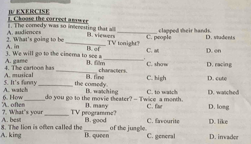 B/ EXERCISE
1. Choose the correct answer
1. The comedy was so interesting that all
A. audiences B. viewers _clapped their hands.
2. What’s going to be _TV tonight? C. people D. students
A. in B. of
3. We will go to the cinema to see a C. at D. on
A. game B. film
_
4. The cartoon has _characters. C. show D. racing
A. musical B. fine
5. It’s funny_ the comedy. C. high D. cute
A. watch B. watching C. to watch D. watched
6. How_ do you go to the movie theater? — Twice a month.
*A. often B. many C. far D. long
7. What’s your_ TV programme?
A. best B. good C. favourite D. like
8. The lion is often called the _of the jungle.
A. king B. queen C. general D. invader