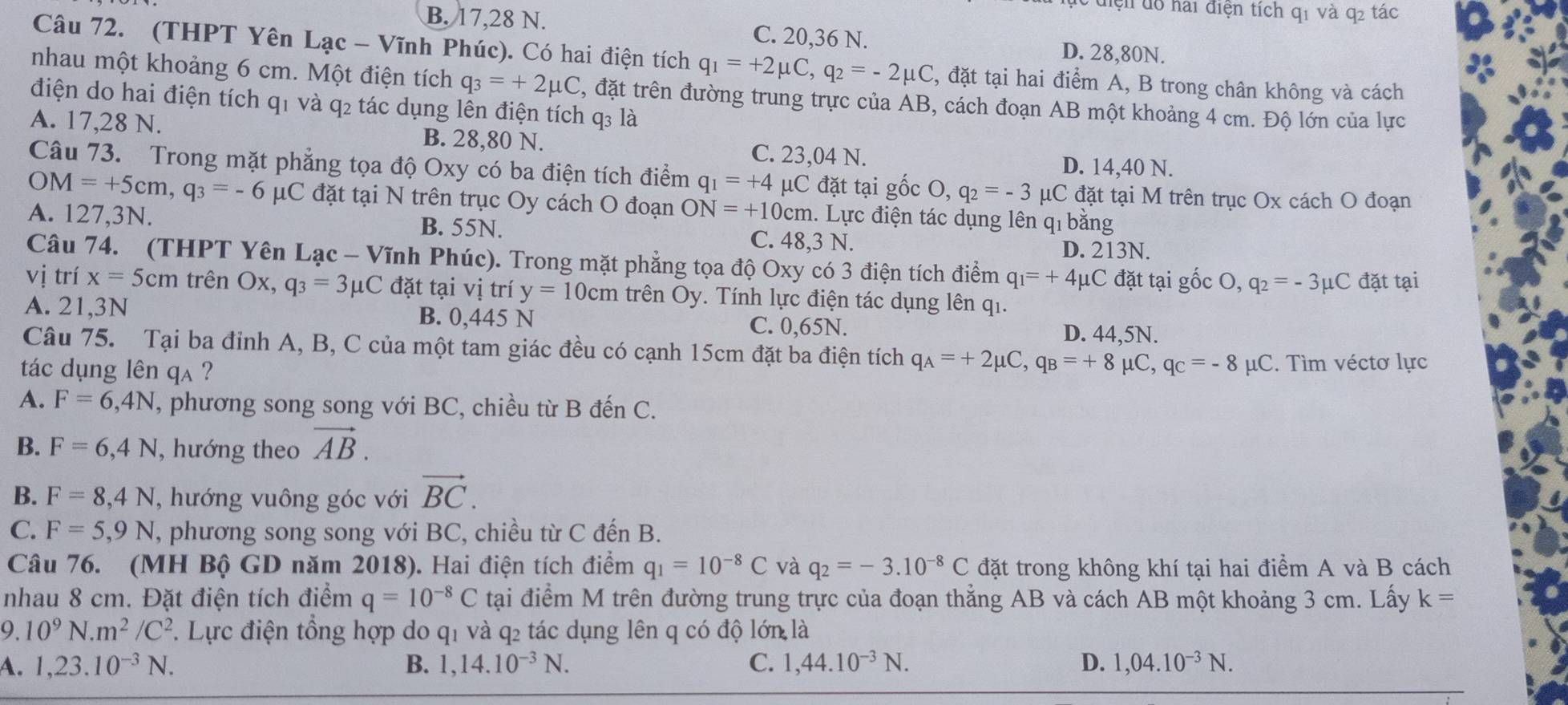 diện dô hai điện tích q1 và q2 tác
B. 17,28 N. C. 20,36 N. D. 28,80N.
Câu 72. (THPT Yên Lạc - Vĩnh Phúc). Có hai điện tích q_1=+2mu C,q_2=-2mu C 4, đặt tại hai điểm A, B trong chân không và cách
nhau một khoảng 6 cm. Một điện tích q_3=+2mu C , đặt trên đường trung trực của AB, cách đoạn AB một khoảng 4 cm. Độ lớn của lực
điện do hai điện tích q1 và q2 tác dụng lên điện tích q₃ là
A. 17,28 N. B. 28,80 N. C. 23,04 N. D. 14,40 N.
Câu 73. Trong mặt phẳng tọa độ Oxy có ba điện tích điểm q_1=+4 μC đặt tại gốc ( ),q_2=-3 μC đặt tại M trên trục Ox cách O đoạn
OM=+5cm,q_3=-6mu C đặt tại N trên trục Oy cách O đoạn ON=+10cm 1. Lực điện tác dụng lên q bằng
A. 127,3N. B. 55N. C. 48,3 N. D. 213N.
Câu 74. (THPT Yên Lạc - Vĩnh Phúc). Trong mặt phẳng tọa độ Oxy có 3 điện tích điểm q_1=+4mu C đặt tại gốc O, q_2=-3mu C đặt tại
vị trí x=5cm trên Ox, q_3=3mu C đặt tại vị trí y=10cm trên Oy. Tính lực điện tác dụng lên qi.
A. 21,3N B. 0,445 N C. 0,65N. D. 44,5N.
Câu 75. Tại ba đỉnh A, B, C của một tam giác đều có cạnh 15cm đặt ba điện tích q_A=+2mu C,q_B=+8mu C,q_C=-8 μC. Tìm véctơ lực
tác dụng lên qa ?
A. F=6,4N , phương song song với BC, chiều từ B đến C.
B. F=6,4N , hướng theo vector AB.
B. F=8,4N , hướng vuông góc với vector BC.
C. F=5,9N , phương song song với BC, chiều từ C đến B.
Câu 76. (MH Bộ GD năm 2018). Hai điện tích điểm q_1=10^(-8)C và q_2=-3.10^(-8)C đặt trong không khí tại hai điểm A và B cách
nhau 8 cm. Đặt điện tích điểm q=10^(-8)C tại điểm M trên đường trung trực của đoạn thẳng AB và cách AB một khoảng 3 cm. Lấy k=
9.10^9N.m^2/C^2. Lực điện tổng hợp do q1 và q2 tác dụng lên q có độ lớn là
A. 1,23.10^(-3)N. B. 1,14.10^(-3)N. C. 1,44.10^(-3)N. D. 1,04.10^(-3)N.