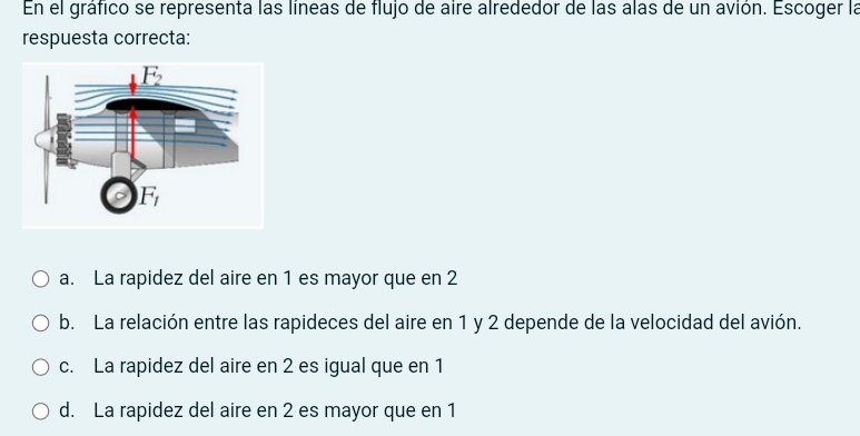 En el gráfico se representa las líneas de flujo de aire alrededor de las alas de un avión. Escoger la
respuesta correcta:
a. La rapidez del aire en 1 es mayor que en 2
b. La relación entre las rapideces del aire en 1 y 2 depende de la velocidad del avión.
c. La rapidez del aire en 2 es igual que en 1
d. La rapidez del aire en 2 es mayor que en 1