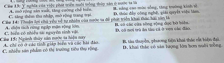 C. tăng ctrờng thức ăn, tăng
Câu 13: Ý nghĩa của việc phát triển nuôi trồng thủy sản ở nước ta là
A. mở rộng sản xuất, tăng cường chế biến. B. nâng cao mức sống, tăng trưởng kinh tế.
C. tăng thêm thu nhập, mở rộng trang trại. D. thúc đẩy công nghệ, giải quyết việc làm.
Câu 14: Thuận lợi chủ yếu về tự nhiên của nước ta đề phát triển khai thác hải sản là
A. diện tích rừng ngập mặn rộng lớn. B. có các cửa sông rộng dọc bờ biên.
C. biển có nhiều tài nguyên sinh vật. D. có nơi trú ân tàu cá ở ven các đảo.
Câu 15: Ngành thủy sản nước ta hiện nay
A. chỉ có ở các tỉnh giáp biển và các hải đảo. B. tàu thuyền, phương tiện khai thác rất hiện đại.
C. nhiều sản phẩm có thị trường tiêu thụ rộng. D. khai thác có sản lượng lớn hơn nuôi trồng.