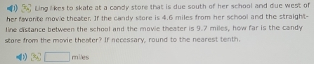 Ling likes to skate at a candy store that is due south of her school and due west of
her favorite movie theater. If the candy store is 4.6 miles from her school and the straight-
line distance between the school and the movie theater is 9.7 miles, how far is the candy
store from the movie theater? If necessary, round to the nearest tenth.
D 3x^2□ miles