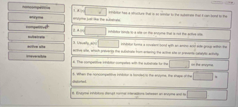 noncompetitive 1. A(n inhibitor has a structure that is so similar to the substrate that it can bond to the
enzyme enzyme just like the substrate.
competitive 2. A n inhibitor binds to a site on the enzyme that is not the active site.
substrate
3. Usually, a(n) inhibitor forms a covalent bond with an amino acid side group within the
active site active site, which prevents the substrate from entering the active site or prevents catalytic activity.
irreversible
4. The competitive inhibitor competes with the substrate for the on the enzyme.
5. When the noncompetitive inhibitor is bonded to the enzyme, the shape of the is
distorted.
6. Enzyme inhibitors disrupt normal interactions between an enzyme and its