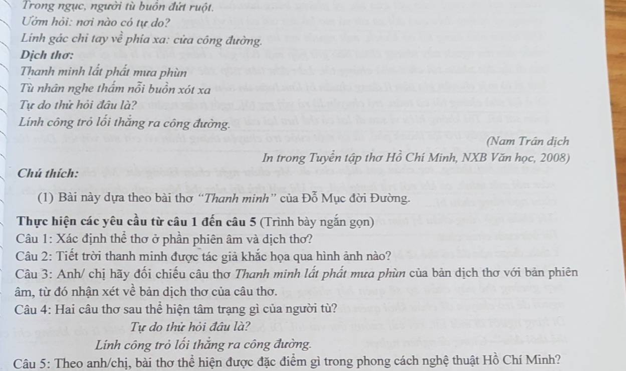 Trong ngục, người tù buồn đứt ruột.
Uớm hỏi: nơi nào có tự do?
Linh gác chỉ tay về phía xa: cửa công đường.
Dịch thơ:
Thanh minh lắt phất mưa phùn
Tù nhân nghe thấm nỗi buồn xót xa
Tự do thử hỏi đầu là?
Lính công trỏ lối thắng ra công đường.
(Nam Trân dịch
In trong Tuyển tập thơ Hồ Chí Minh, NXB Văn học, 2008)
Chú thích:
(1) Bài này dựa theo bài thơ “Thanh minh” của Đỗ Mục đời Đường.
Thực hiện các yêu cầu từ câu 1 đến câu 5 (Trình bày ngắn gọn)
Câu 1: Xác định thể thơ ở phần phiên âm và dịch thơ?
Câu 2: Tiết trời thanh minh được tác giả khắc họa qua hình ảnh nào?
Câu 3: Anh/ chị hãy đối chiếu câu thơ Thanh minh lắt phất mưa phùn của bản dịch thơ với bản phiên
âm, từ đó nhận xét về bản dịch thơ của câu thơ.
Câu 4: Hai câu thơ sau thể hiện tâm trạng gì của người tù?
Tự do thử hỏi đầu là?
Lính công trỏ lối thắng ra công đường.
Câu 5: Theo anh/chị, bài thơ thể hiện được đặc điểm gì trong phong cách nghệ thuật Hồ Chí Minh?