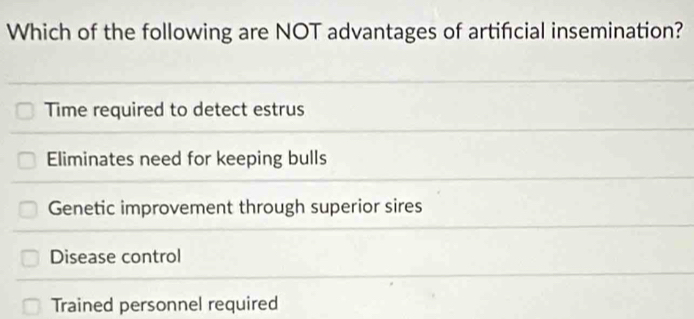 Which of the following are NOT advantages of artifcial insemination?
Time required to detect estrus
Eliminates need for keeping bulls
Genetic improvement through superior sires
Disease control
Trained personnel required