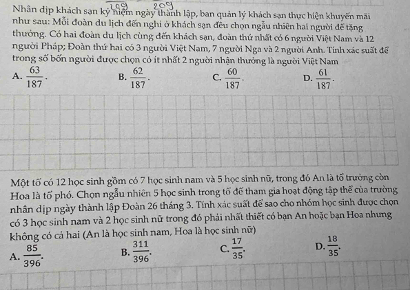 Nhân dịp khách sạn ký niệm ngày thành lập, ban quản lý khách sạn thực hiện khuyến mãi
như sau: Mỗi đoàn du lịch đến nghi ở khách sạn đều chọn ngẫu nhiên hai người đế tặng
thưởng. Có hai đoàn du lịch cùng đến khách sạn, đoàn thứ nhất có 6 người Việt Nam và 12
người Pháp; Đoàn thứ hai có 3 người Việt Nam, 7 người Nga và 2 người Anh. Tính xác suất để
trong số bốn người được chọn có ít nhất 2 người nhận thưởng là người Việt Nam
A.  63/187 . B.  62/187 . C.  60/187 . D.  61/187 . 
Một tố có 12 học sinh gồm có 7 học sinh nam và 5 học sinh nữ, trong đó An là tổ trưởng còn
Hoa là tổ phó. Chọn ngẫu nhiên 5 học sinh trong tổ để tham gia hoạt động tập thể của trường
nhân dịp ngày thành lập Đoàn 26 tháng 3. Tính xác suất để sao cho nhóm học sinh được chọn
có 3 học sinh nam và 2 học sinh nữ trong đó phải nhất thiết có bạn An hoặc bạn Hoa nhưng
không có cả hai (An là học sinh nam, Hoa là học sinh nữ)
A.  85/396 .  311/396 . C.  17/35 . D.  18/35 . 
B.