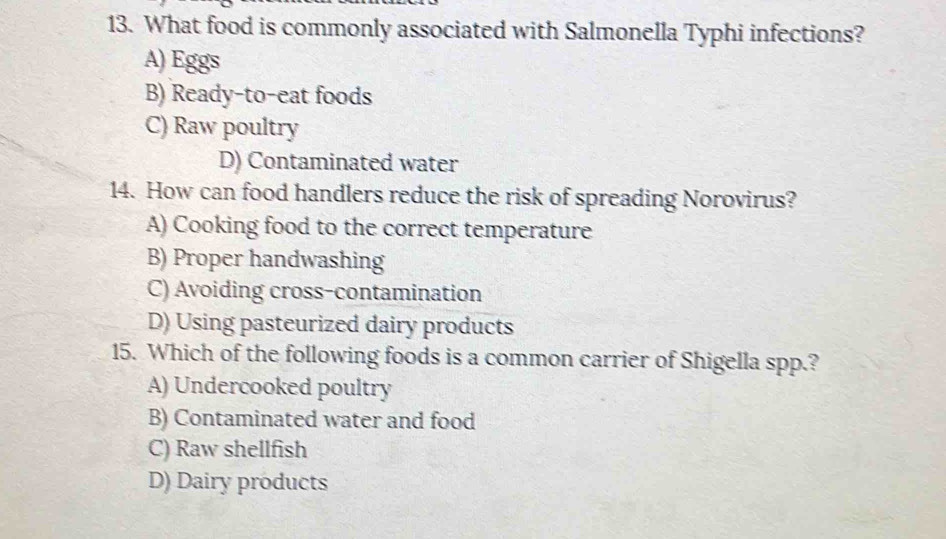 What food is commonly associated with Salmonella Typhi infections?
A) Eggs
B) Ready-to-eat foods
C) Raw poultry
D) Contaminated water
14. How can food handlers reduce the risk of spreading Norovirus?
A) Cooking food to the correct temperature
B) Proper handwashing
C) Avoiding cross-contamination
D) Using pasteurized dairy products
15. Which of the following foods is a common carrier of Shigella spp.?
A) Undercooked poultry
B) Contaminated water and food
C) Raw shellfish
D) Dairy products