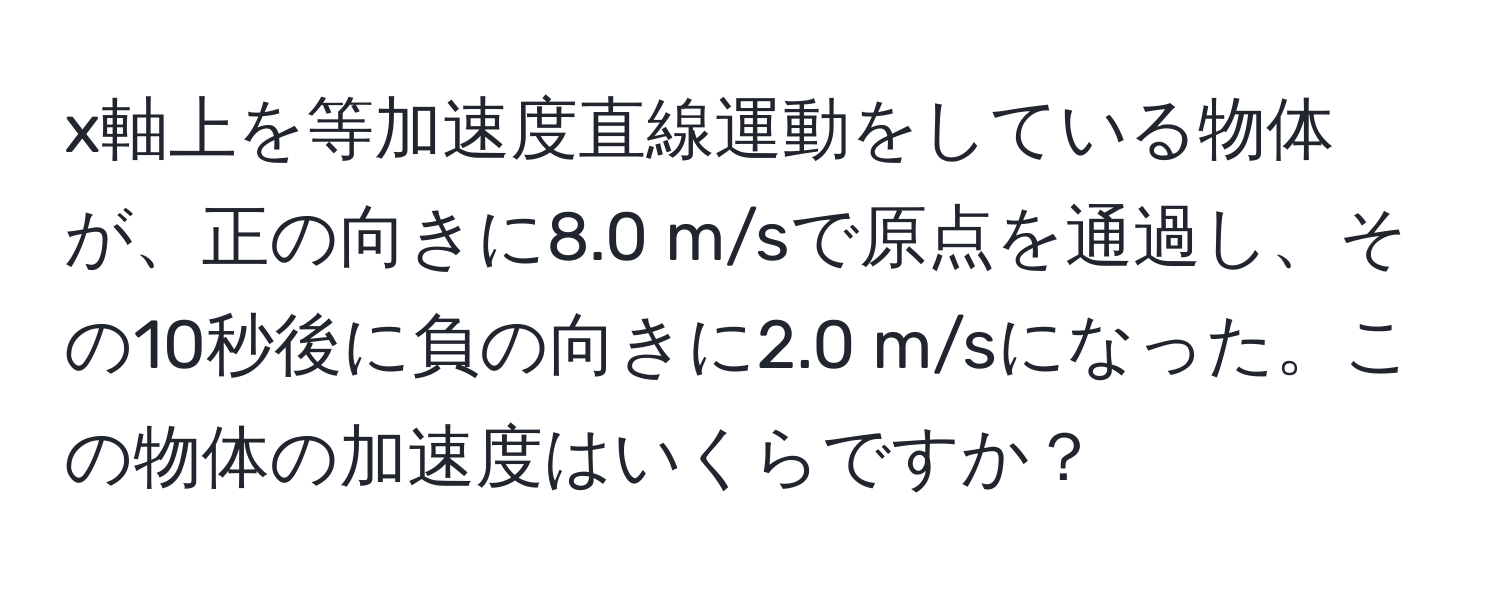 x軸上を等加速度直線運動をしている物体が、正の向きに8.0 m/sで原点を通過し、その10秒後に負の向きに2.0 m/sになった。この物体の加速度はいくらですか？