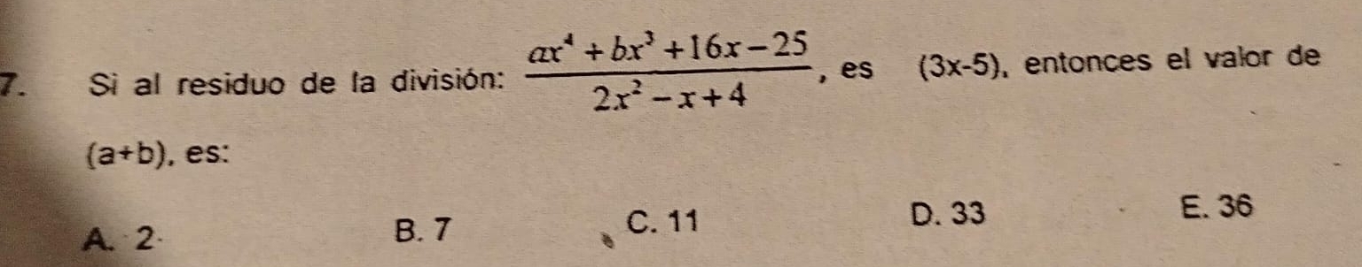 Si al residuo de la división:  (ax^4+bx^3+16x-25)/2x^2-x+4  , es (3x-5) , entonces el valor de
(a+b) , es:
A. 2 D. 33 E. 36
B. 7 C. 11