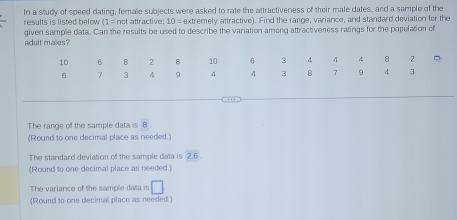 In a study of speed dating, female subjects were asked to rate the attractiveness of their male dates, and a sample of the
results is listed below (1=not attractive 10= extremely attractive). Find the range, variance, and standard deviation for the
adult males? given sample data. Can the results be used to describe the variation among attractiveness ratings for the population of
The range of the sample data is 8. 
(Round to one decimal place as needed.)
The standard deviation of the sample data is 2.6. 
(Round to one decimal place as needed.)
The variance of the sample data is □
(Round to one decimal place as needed.)