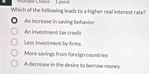 Which of the following leads to a higher real interest rate?
。 An increase in saving behavior
An investment tax credit
Less investment by firms
More savings from foreign countries
A decrease in the desire to borrow money