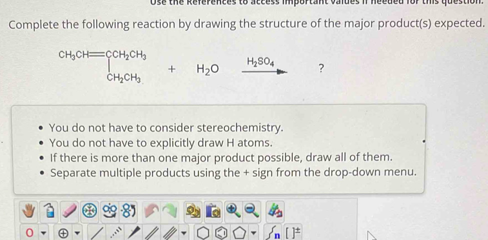 Ose the References to access important valdes if needed for this question
Complete the following reaction by drawing the structure of the major product(s) expected.
CH_3CH=CCH_2CH_3+H_2Oxrightarrow H_2SO_4 ?
You do not have to consider stereochemistry.
You do not have to explicitly draw H atoms.
If there is more than one major product possible, draw all of them.
Separate multiple products using the + sign from the drop-down menu.
0