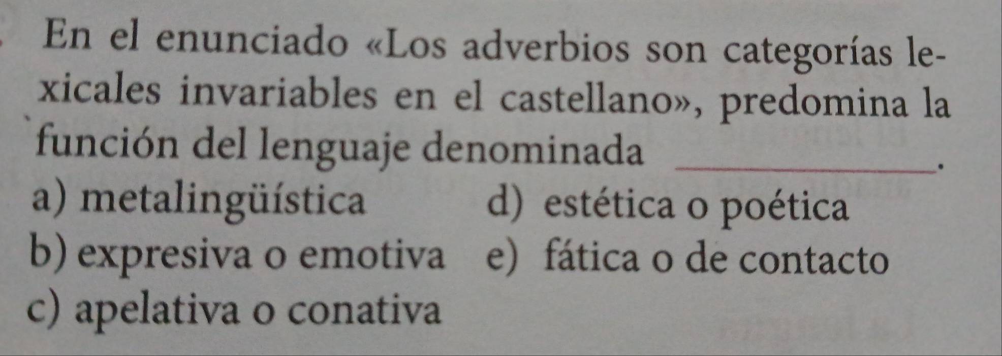 En el enunciado «Los adverbios son categorías le-
xicales invariables en el castellano», predomina la
función del lenguaje denominada_
.
a) metalingüística d) estética o poética
b) expresiva o emotiva e) fática o de contacto
c) apelativa o conativa