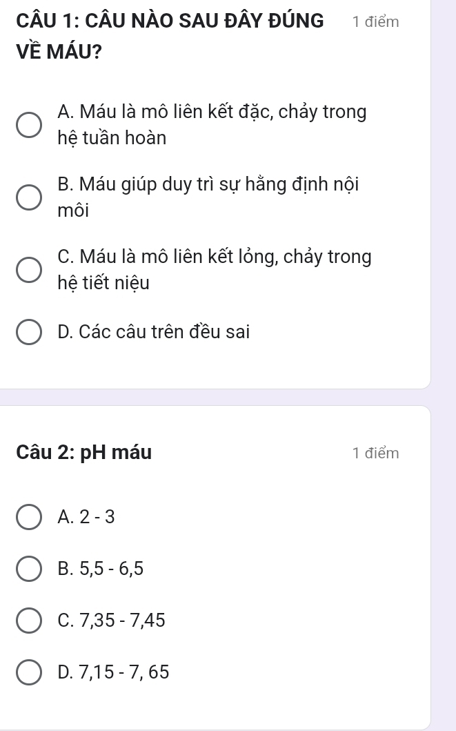 CÂU NÀO SAU ĐÂY đÚNG 1 điểm
Về MÁU?
A. Máu là mô liên kết đặc, chảy trong
hệ tuần hoàn
B. Máu giúp duy trì sự hằng định nội
môi
C. Máu là mô liên kết lỏng, chảy trong
hệ tiết niệu
D. Các câu trên đều sai
Câu 2: pH máu 1 điểm
A. 2-3
B. 5, 5-6, 5
C. 7,35-7, 45
D. 7, 15-7 , 65