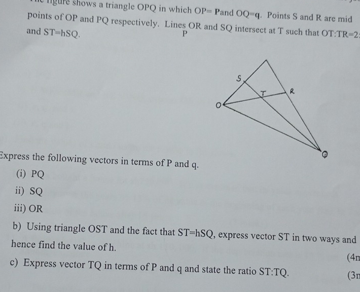 lgure shows a triangle OPQ in which OP=P and OQ=q. Points S and R are mid 
points of OP and PQ respectively. Lines OR and SQ intersect at T such that OT:TR=2
and ST=hSQ.
P
Express the following vectors in terms of P and q. 
(i) PQ
ii) SQ
iii) OR
b) Using triangle OST and the fact that ST=hSQ , express vector ST in two ways and 
hence find the value of h. (4n 
c) Express vector TQ in terms of P and q and state the ratio ST:TQ
(3n