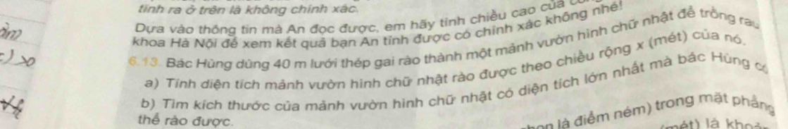 tính ra ở trên là không chính xác. 
Dựa vào thông tin mà An đọc được, em hãy tinh chiều cao của ở 
khoa Hà Nội để xem kết quả bạn An tỉnh được có chính xác không nhé! 
6.13. Bác Hùng dùng 40 m lưới thép gai rào thành một mảnh vườn hình chữ nhật để trồng rau 
a) Tính diên tích mảnh vườn hình chữ nhật rào được theo chiều rộng x (mét) của nó. 
b) Tìm kích thước của mảnh vườn hình chữ nhật có diện tích lớn nhất mà bác Hùng có 
S on là điểm ném) trong mặt phẳng 
thể rào được. nét) là khos