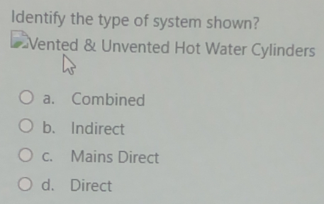 Identify the type of system shown?
Vented & Unvented Hot Water Cylinders
a. Combined
b. Indirect
c. Mains Direct
d. Direct