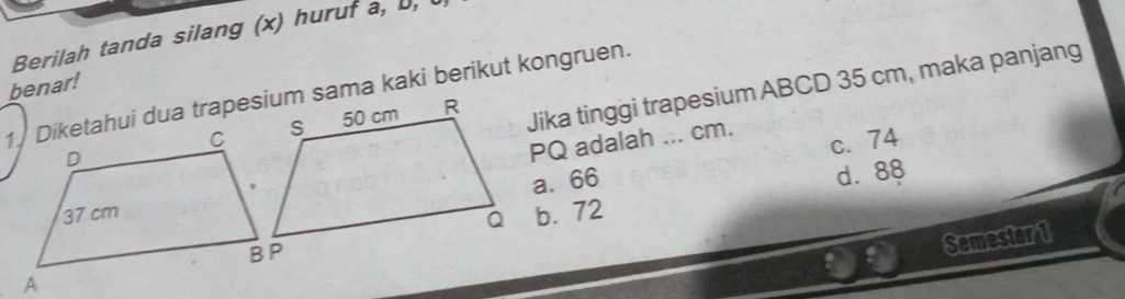 Berilah tanda silang (x) huruf a, ,
Jika tinggi trapesium ABCD 35 cm, maka panjang
benar!
PQ adalah ... cm.
c. 74
a. 66
d. 88
b. 72
Semester 1