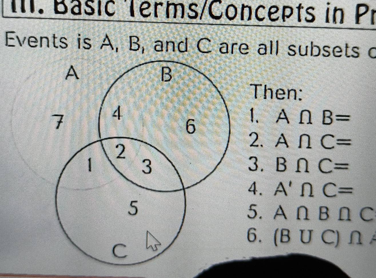 Basić Terms/Concepts in Pr 
Events is A, B, and C are all subsets c
A
B
Then: 
7 
4 
6 
1. A∩ B=
2 
2. A∩ C=
1 
3 
3. B∩ C=
4. A'∩ C=
5 
5. A∩ B∩ C
6. (B∪ C C)∩
C