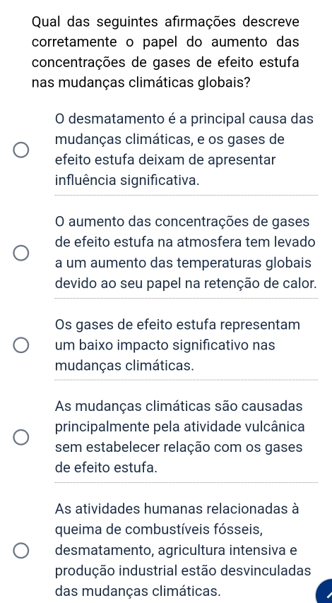 Qual das seguintes afirmações descreve
corretamente o papel do aumento das
concentrações de gases de efeito estufa
nas mudanças climáticas globais?
O desmatamento é a principal causa das
mudanças climáticas, e os gases de
efeito estufa deixam de apresentar
influência significativa.
O aumento das concentrações de gases
de efeito estufa na atmosfera tem levado
a um aumento das temperaturas globais
devido ao seu papel na retenção de calor.
Os gases de efeito estufa representam
um baixo impacto significativo nas
mudanças climáticas.
As mudanças climáticas são causadas
principalmente pela atividade vulcânica
sem estabelecer relação com os gases
de efeito estufa.
As atividades humanas relacionadas à
queima de combustíveis fósseis,
desmatamento, agricultura intensiva e
produção industrial estão desvinculadas
das mudanças climáticas.