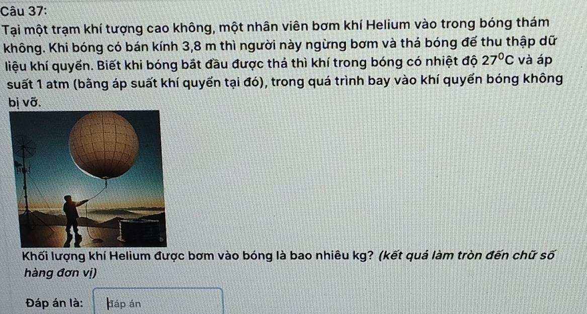 Tại một trạm khí tượng cao không, một nhân viên bơm khí Helium vào trong bóng thám 
không. Khi bóng có bán kính 3,8 m thì người này ngừng bơm và thá bóng đế thu thập dữ 
liệu khí quyển. Biết khi bóng bắt đầu được thả thì khí trong bóng có nhiệt độ 27°C và áp 
suất 1 atm (bằng áp suất khí quyển tại đó), trong quá trình bay vào khí quyển bóng không 
bị vỡ. 
Khối lượng khí Helium được bơm vào bóng là bao nhiêu kg? (kết quả làm tròn đến chữ số 
hàng đơn vị) 
Đáp án là: páp án