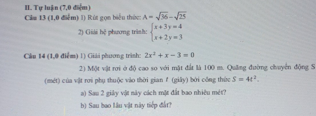 Tự luận (7,0 điểm) 
Câu 13 (1,0 điểm) 1) Rút gọn biểu thức: A=sqrt(36)-sqrt(25)
2) Giải hệ phương trình: beginarrayl x+3y=4 x+2y=3endarray.
Câu 14 (1,0 điểm) 1) Giải phương trình: 2x^2+x-3=0
2) Một vật rơi ở độ cao so với mặt đất là 100 m. Quãng đường chuyển động S 
(mét) của vật rơi phụ thuộc vào thời gian # (giây) bởi công thức S=4t^2. 
a) Sau 2 giây vật này cách mặt đất bao nhiêu mét? 
b) Sau bao lâu vật này tiếp đất?