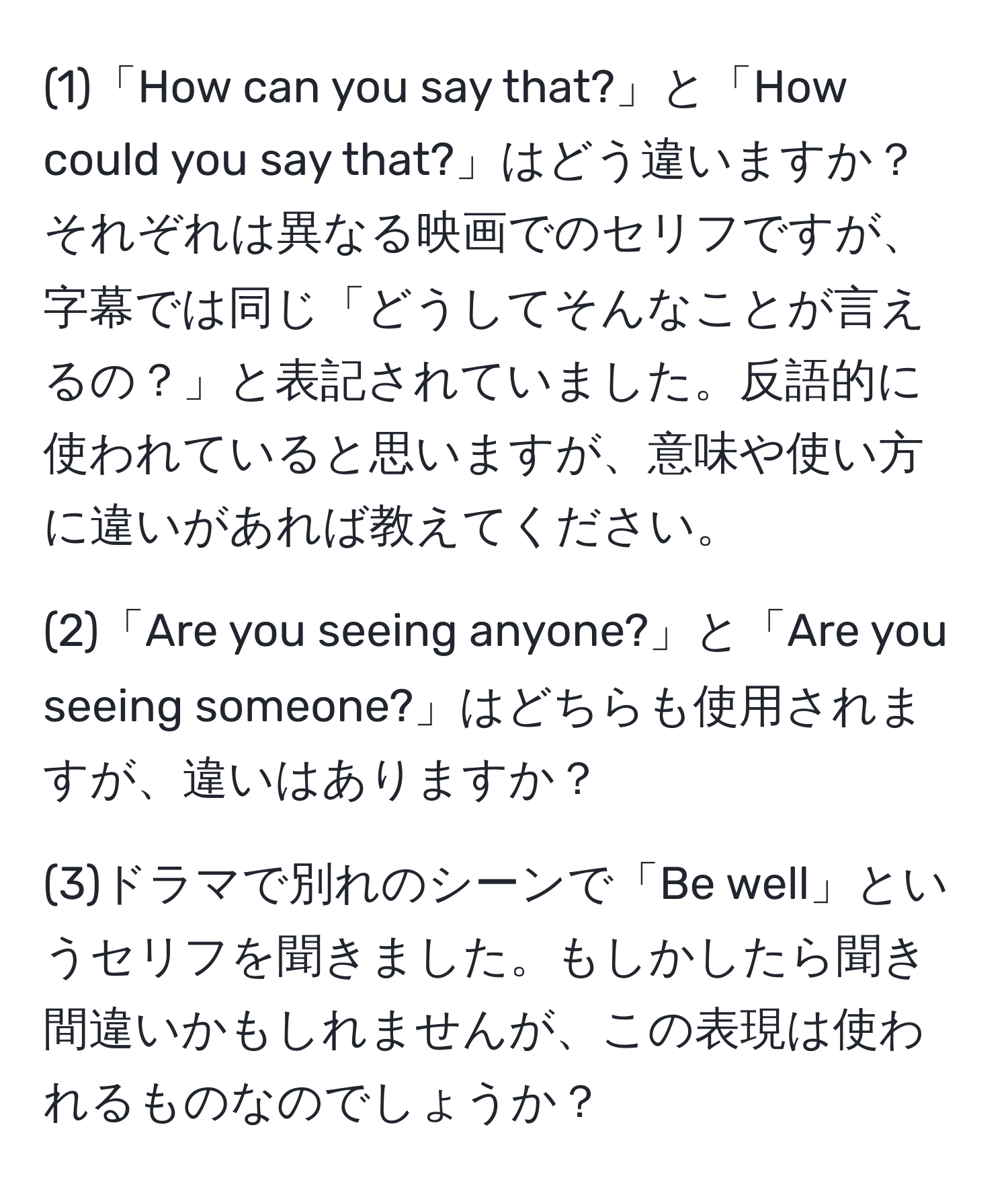 (1)「How can you say that?」と「How could you say that?」はどう違いますか？ それぞれは異なる映画でのセリフですが、字幕では同じ「どうしてそんなことが言えるの？」と表記されていました。反語的に使われていると思いますが、意味や使い方に違いがあれば教えてください。

(2)「Are you seeing anyone?」と「Are you seeing someone?」はどちらも使用されますが、違いはありますか？

(3)ドラマで別れのシーンで「Be well」というセリフを聞きました。もしかしたら聞き間違いかもしれませんが、この表現は使われるものなのでしょうか？